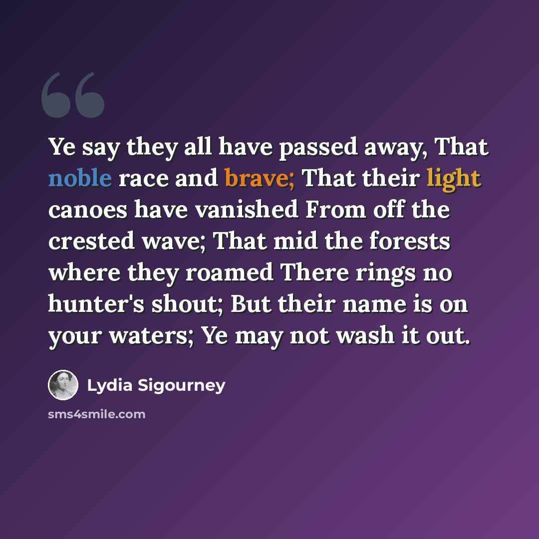 “Ye say they all have passed away, That noble race and brave; That their light canoes have vanished From off the crested wave; That mid the forests where they roamed There rings no hunter's shout; But their name is on your waters; Ye may not wash it out.” quote by Lydia Sigourney