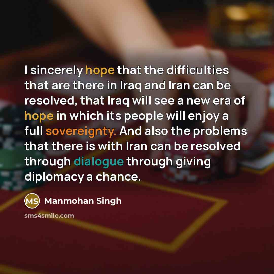 “I sincerely hope that the difficulties that are there in Iraq and Iran can be resolved, that Iraq will see a new era of hope in which its people will enjoy a full sovereignty. And also the problems that there is with Iran can be resolved through dialogue through giving diplomacy a chance.” quote by Manmohan Singh