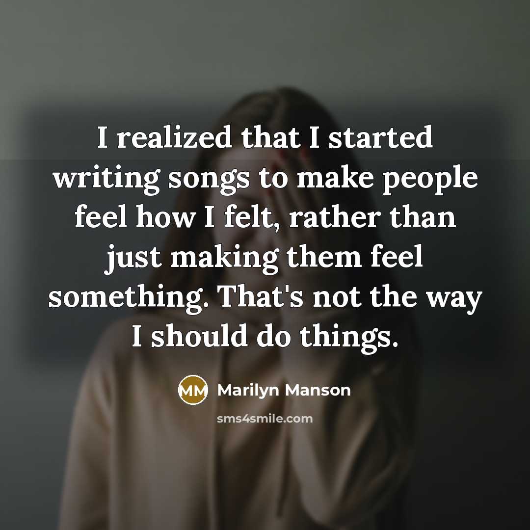 “I realized that I started writing songs to make people feel how I felt, rather than just making them feel something. That's not the way I should do things.” quote by Marilyn Manson