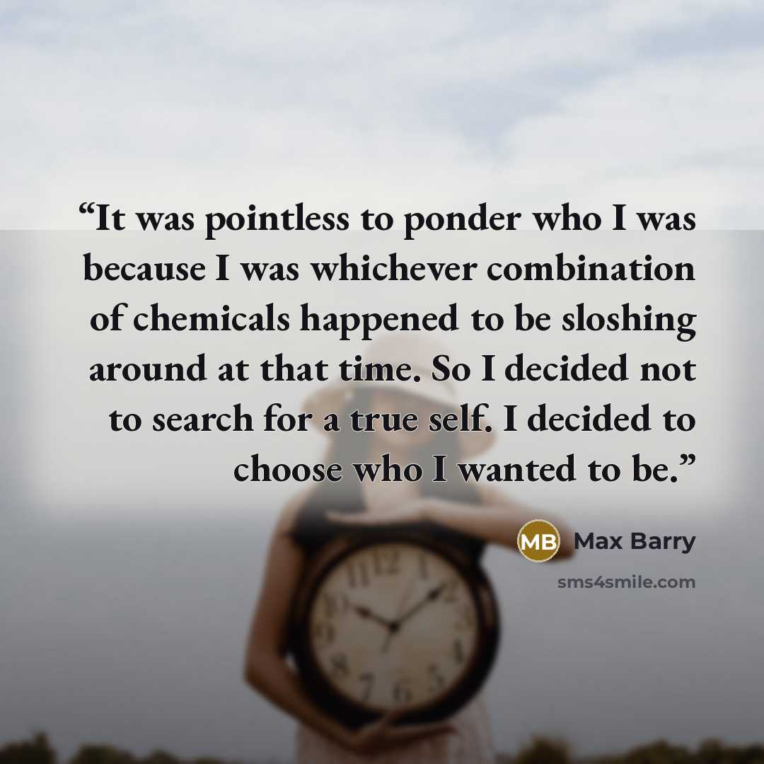 “It was pointless to ponder who I was because I was whichever combination of chemicals happened to be sloshing around at that time. So I decided not to search for a true self. I decided to choose who I wanted to be.” quote by Max Barry