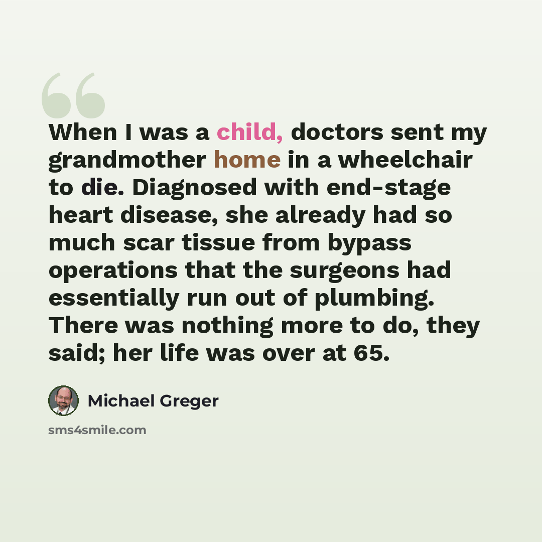 “When I was a child, doctors sent my grandmother home in a wheelchair to die. Diagnosed with end-stage heart disease, she already had so much scar tissue from bypass operations that the surgeons had essentially run out of plumbing. There was nothing more to do, they said; her life was over at 65.” quote by Michael Greger