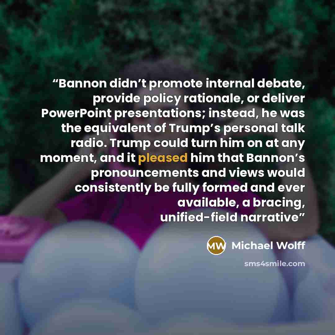 “Bannon didn’t promote internal debate, provide policy rationale, or deliver PowerPoint presentations; instead, he was the equivalent of Trump’s personal talk radio. Trump could turn him on at any moment, and it pleased him that Bannon’s pronouncements and views would consistently be fully formed…” quote by Michael Wolff