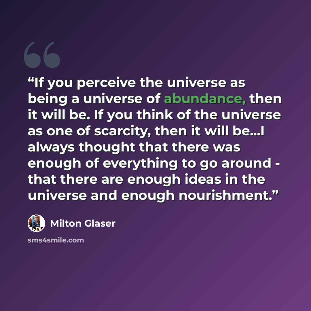“If you perceive the universe as being a universe of abundance, then it will be. If you think of the universe as one of scarcity, then it will be...I always thought that there was enough of everything to go around - that there are enough ideas in the universe and enough nourishment.” quote by Milton Glaser