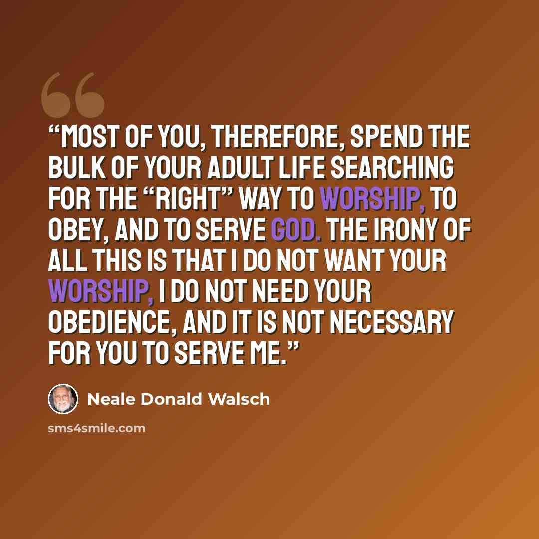 “Most of you, therefore, spend the bulk of your adult life searching for the “right” way to worship, to obey, and to serve God. The irony of all this is that I do not want your worship, I do not need your obedience, and it is not necessary for you to serve Me.” quote by Neale Donald Walsch
