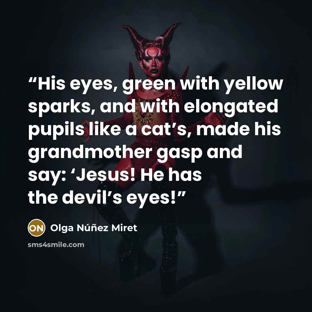 “His eyes, green with yellow sparks, and with elongated pupils like a cat’s, made his grandmother gasp and say: ‘Jesus! He has the devil’s eyes!” quote by Olga Núñez Miret