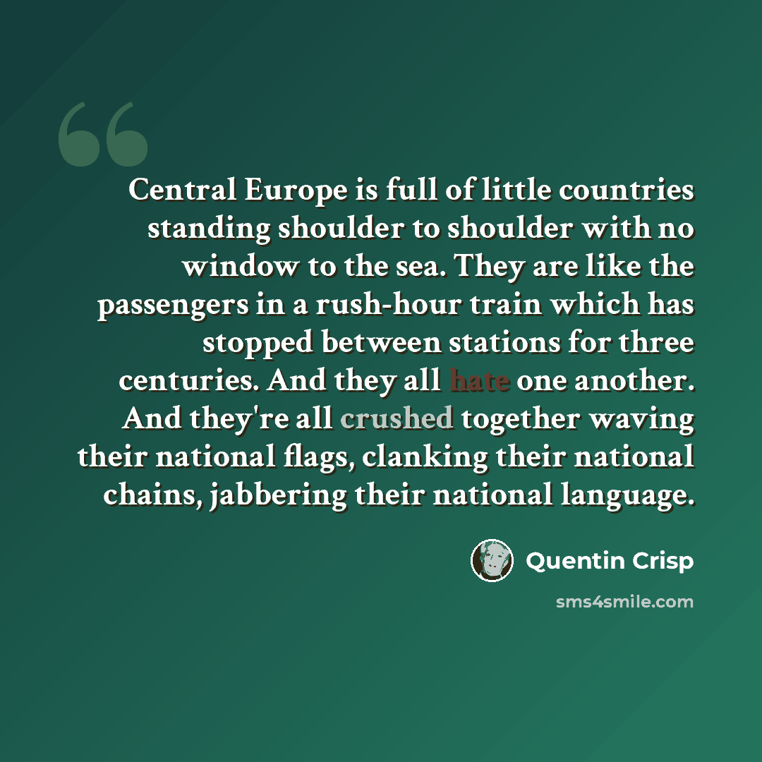 “Central Europe is full of little countries standing shoulder to shoulder with no window to the sea. They are like the passengers in a rush-hour train which has stopped between stations for three centuries. And they all hate one another. And they're all crushed together waving their national flags…” quote by Quentin Crisp