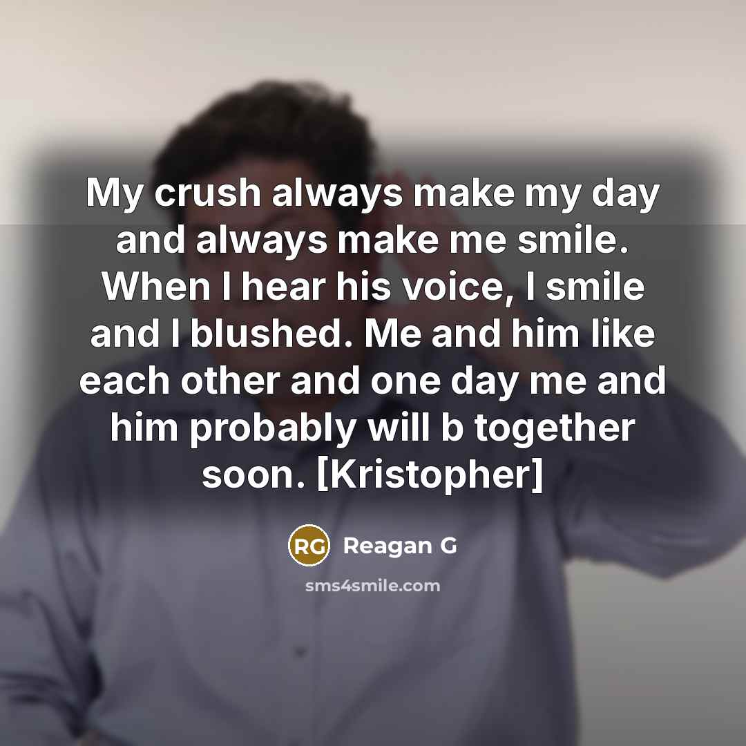 “My crush always make my day and always make me smile. When I hear his voice, I smile and I blushed. Me and him like each other and one day me and him probably will b together soon. [Kristopher]” quote by Reagan G