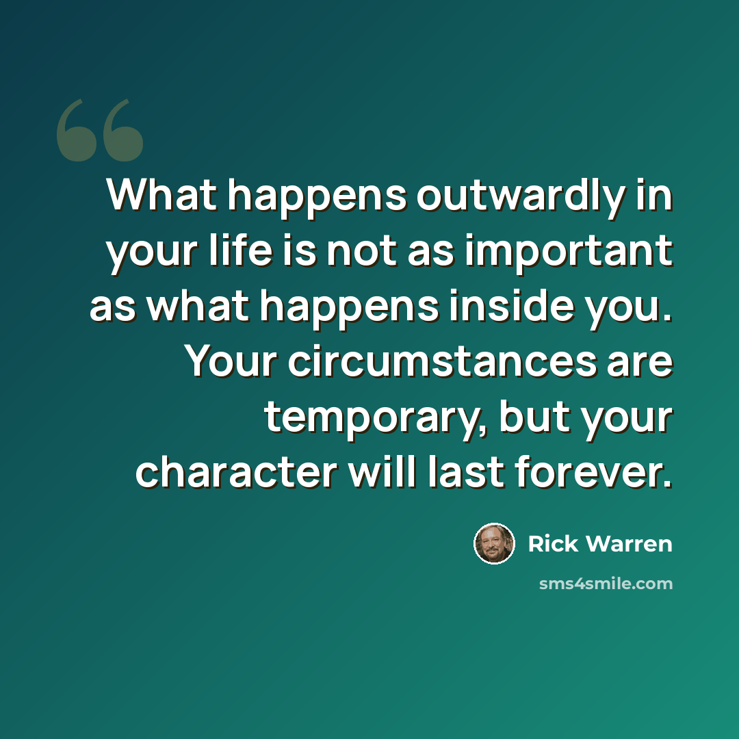 “What happens outwardly in your life is not as important as what happens inside you. Your circumstances are temporary, but your character will last forever.” quote by Rick Warren