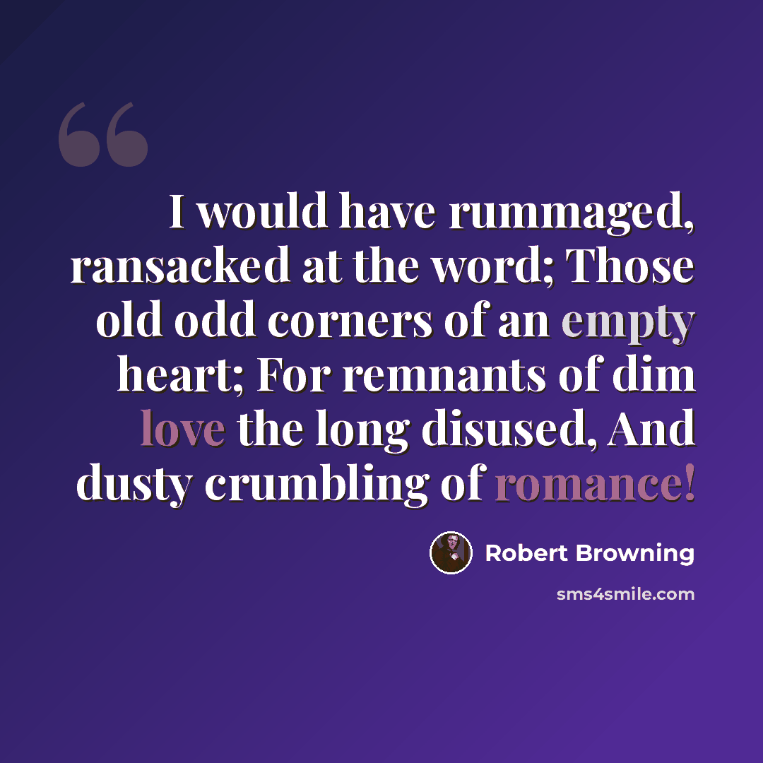 “I would have rummaged, ransacked at the word; Those old odd corners of an empty heart; For remnants of dim love the long disused, And dusty crumbling of romance!” quote by Robert Browning