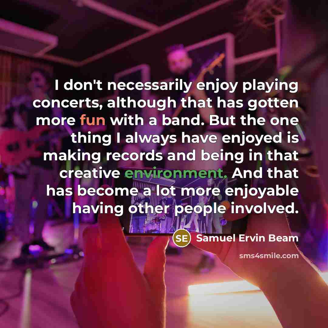 “I don't necessarily enjoy playing concerts, although that has gotten more fun with a band. But the one thing I always have enjoyed is making records and being in that creative environment. And that has become a lot more enjoyable having other people involved.” quote by Samuel Ervin Beam
