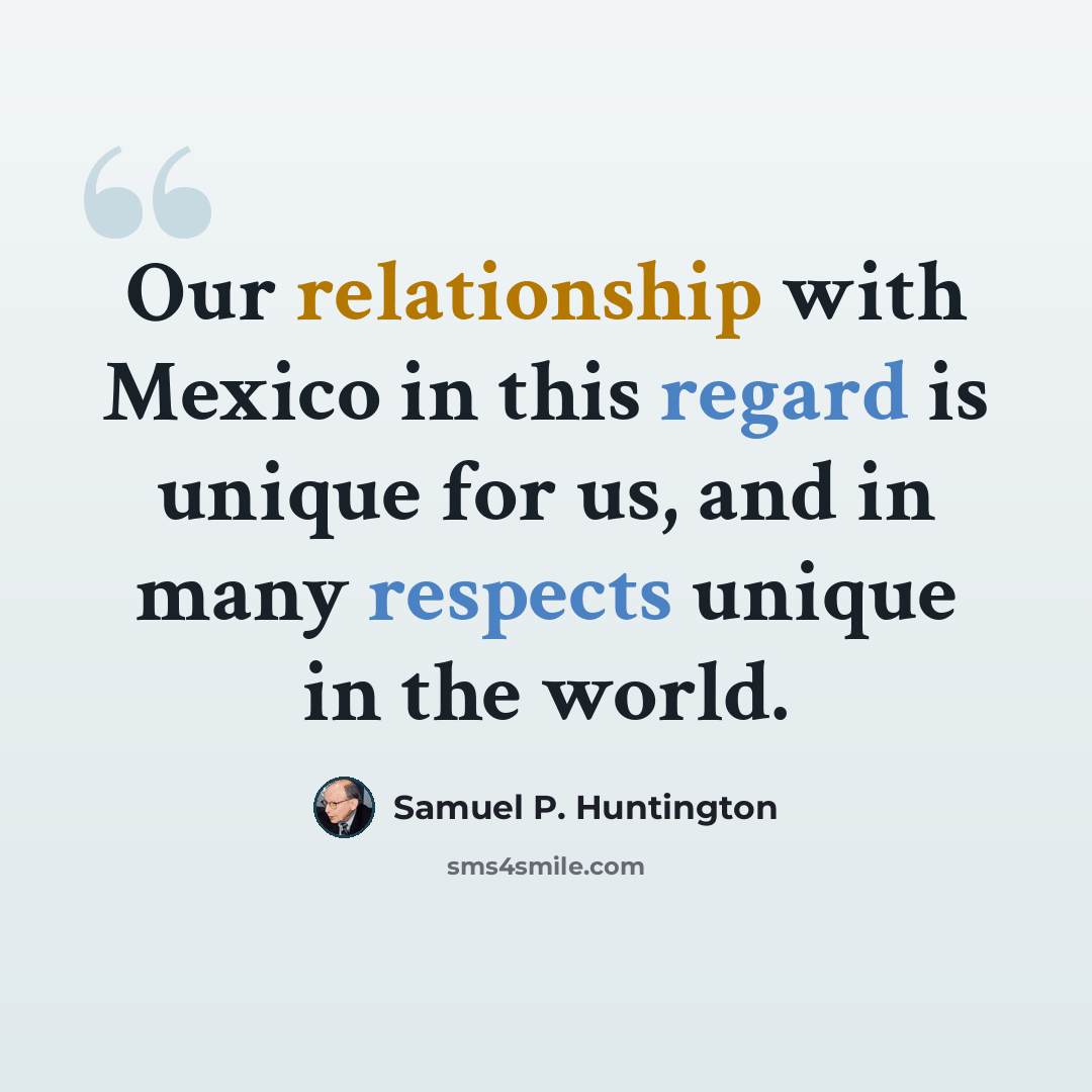 “Our relationship with Mexico in this regard is unique for us, and in many respects unique in the world.” quote by Samuel P. Huntington