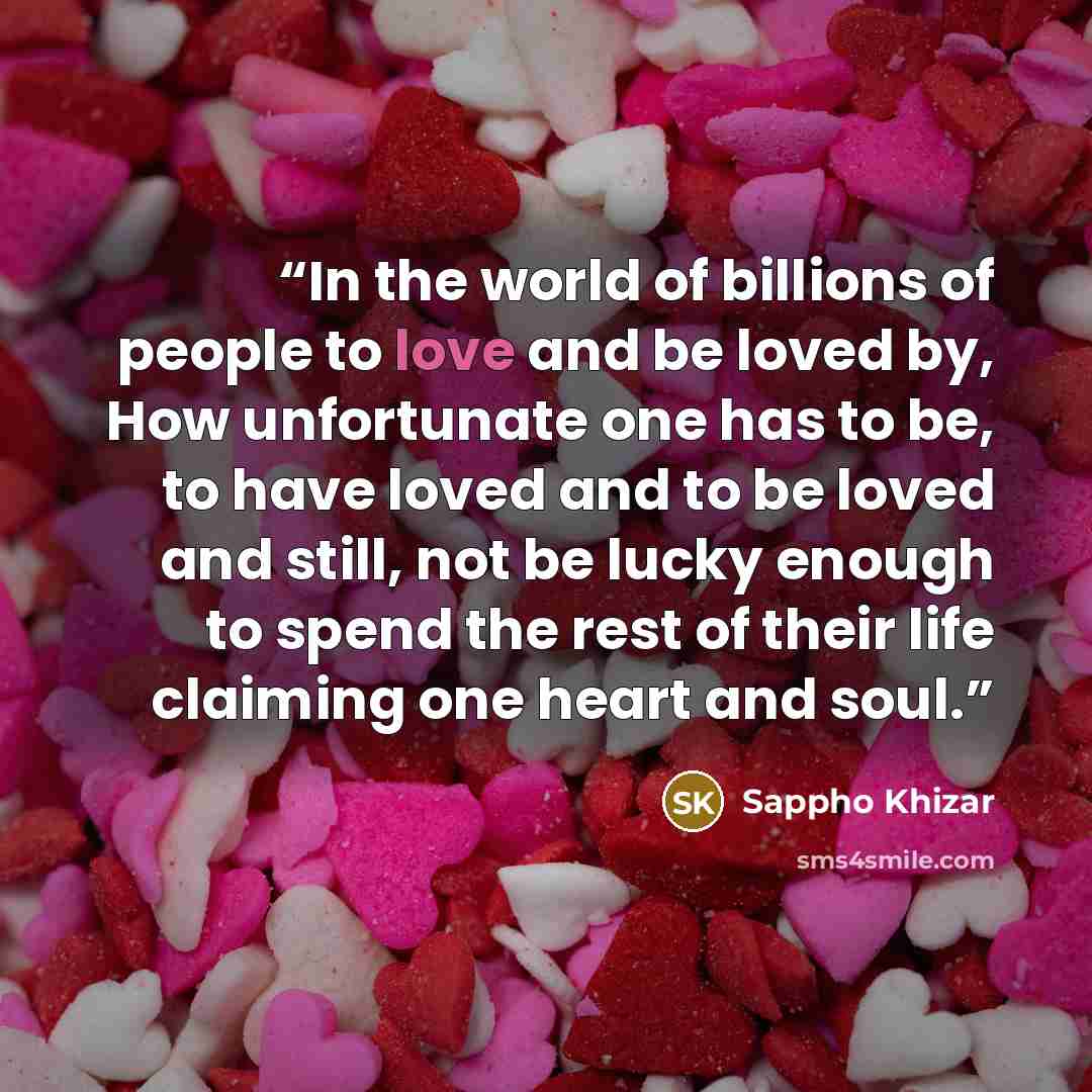 “In the world of billions of people to love and be loved by, How unfortunate one has to be, to have loved and to be loved and still, not be lucky enough to spend the rest of their life claiming one heart and soul.” quote by Sappho Khizar