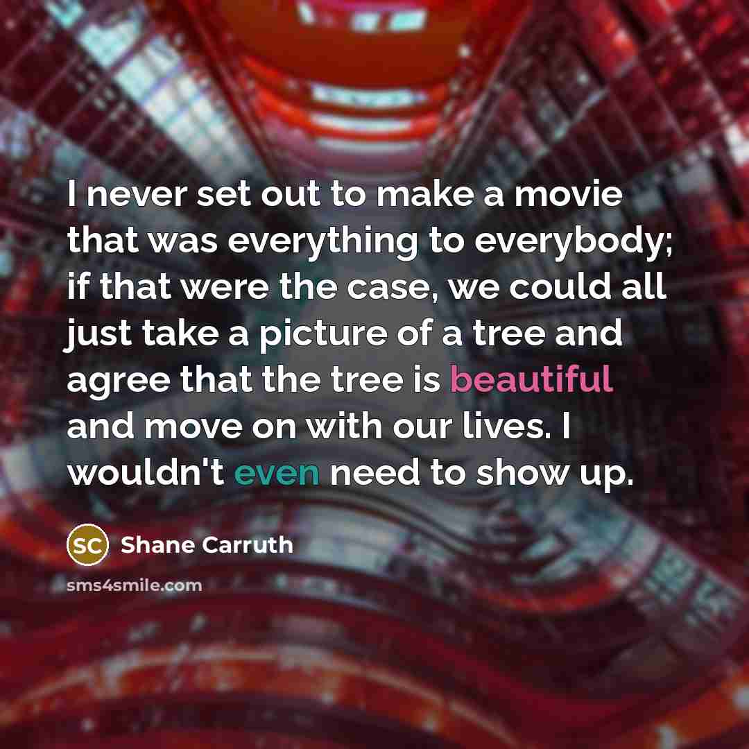 “I never set out to make a movie that was everything to everybody; if that were the case, we could all just take a picture of a tree and agree that the tree is beautiful and move on with our lives. I wouldn't even need to show up.” quote by Shane Carruth