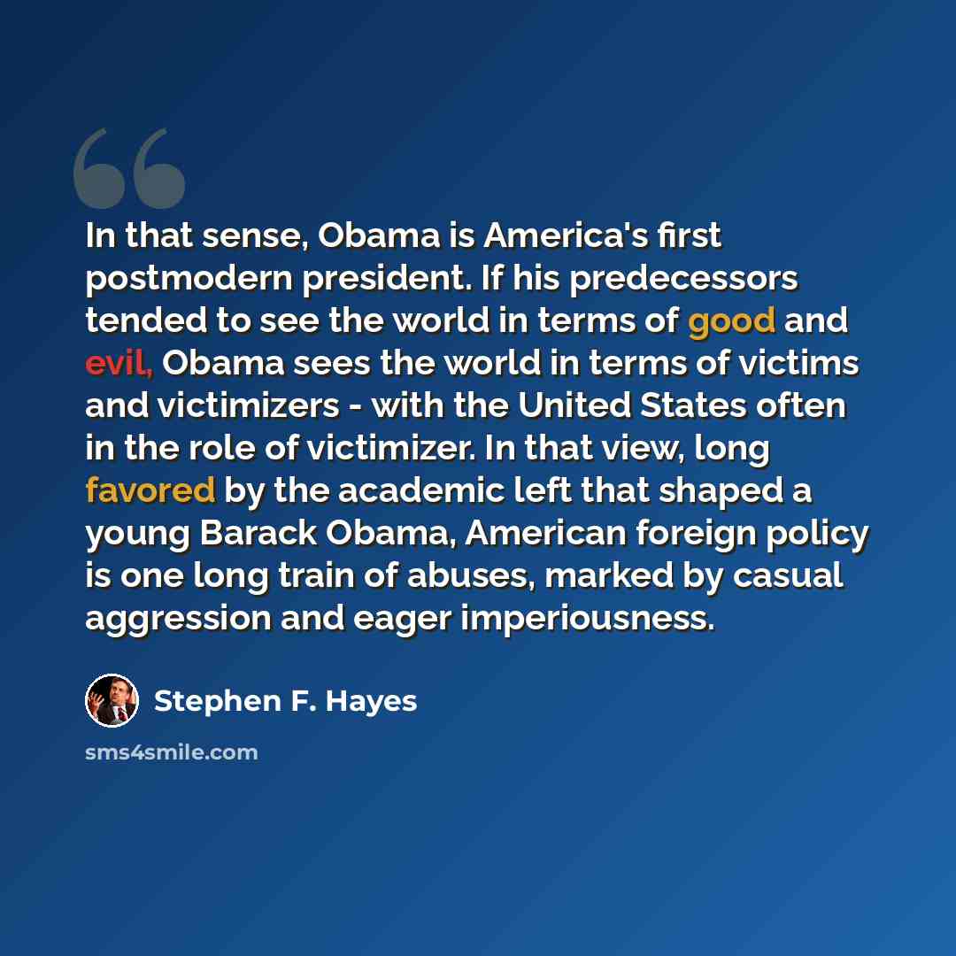 “In that sense, Obama is America's first postmodern president. If his predecessors tended to see the world in terms of good and evil, Obama sees the world in terms of victims and victimizers - with the United States often in the role of victimizer. In that view, long favored by the academic left…” quote by Stephen F. Hayes