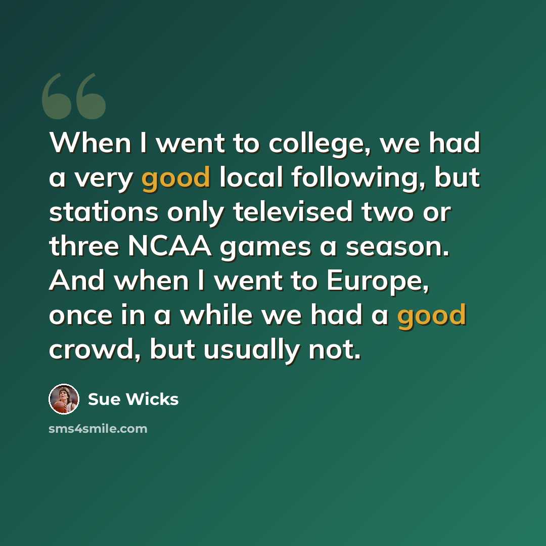 “When I went to college, we had a very good local following, but stations only televised two or three NCAA games a season. And when I went to Europe, once in a while we had a good crowd, but usually not.” quote by Sue Wicks