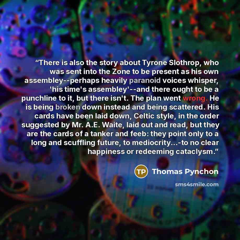 “There is also the story about Tyrone Slothrop, who was sent into the Zone to be present as his own assembley--perhaps heavily paranoid voices whisper, 'his time's assembley'--and there ought to be a punchline to it, but there isn't. The plan went wrong. He is being broken down instead and being…” quote by Thomas Pynchon