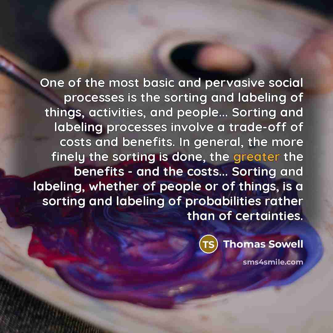 “One of the most basic and pervasive social processes is the sorting and labeling of things, activities, and people... Sorting and labeling processes involve a trade-off of costs and benefits. In general, the more finely the sorting is done, the greater the benefits - and the costs... Sorting and…” quote by Thomas Sowell