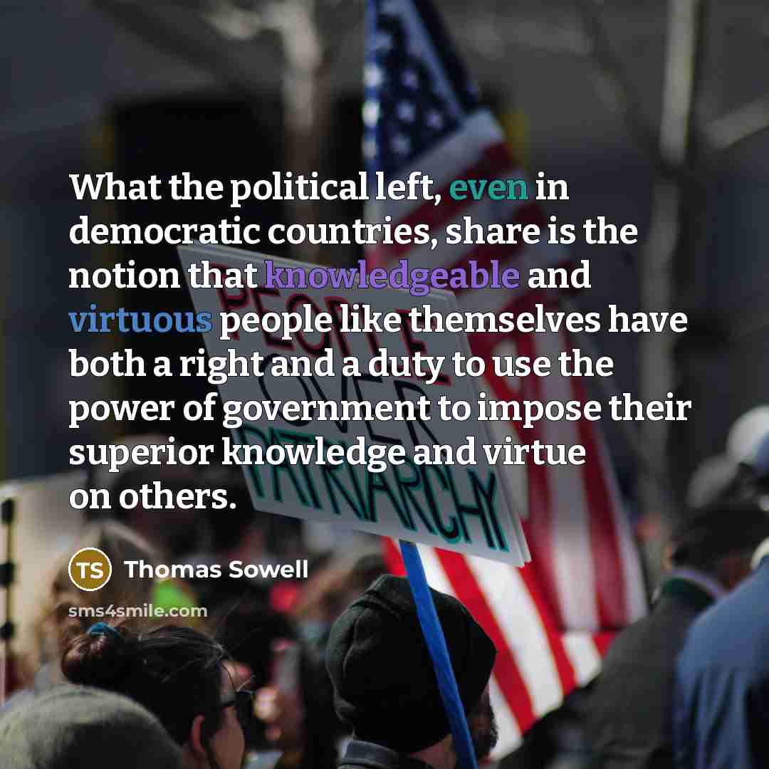 “What the political left, even in democratic countries, share is the notion that knowledgeable and virtuous people like themselves have both a right and a duty to use the power of government to impose their superior knowledge and virtue on others.” quote by Thomas Sowell