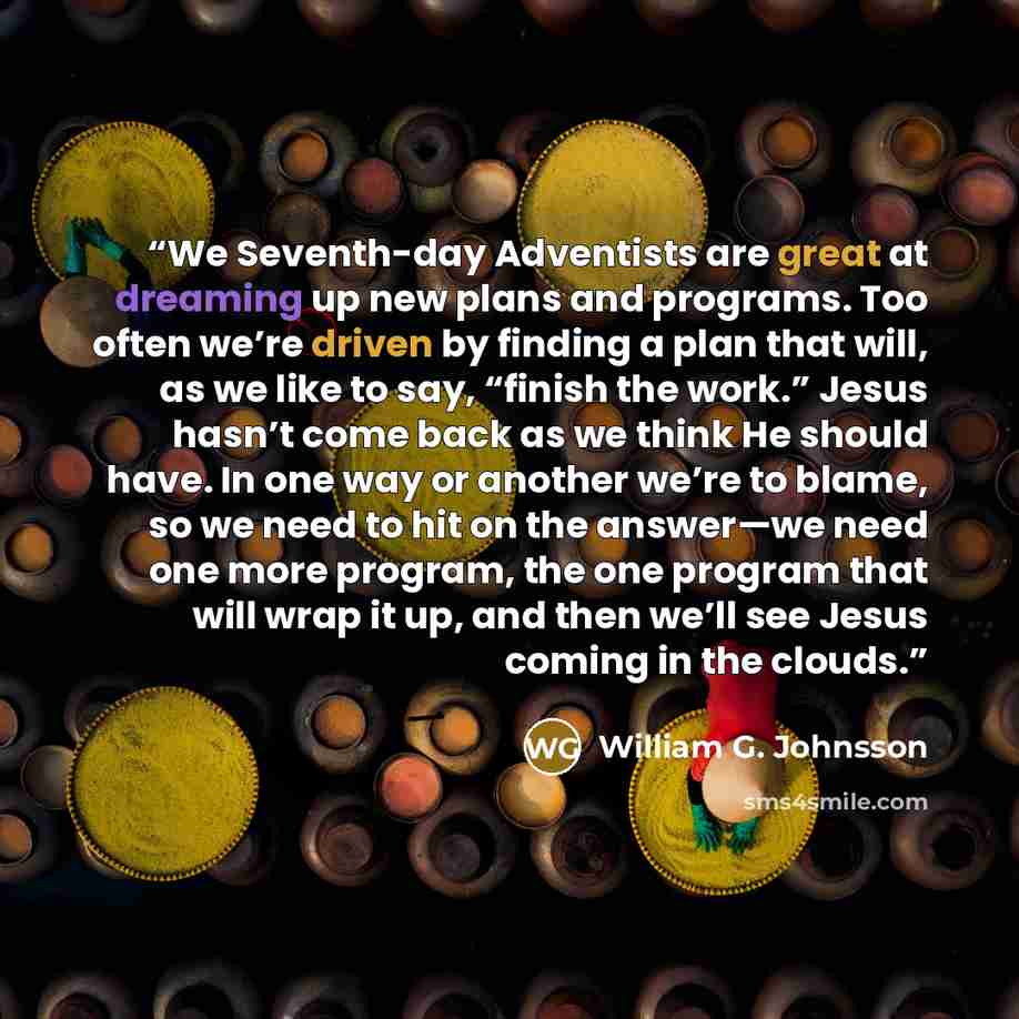 “We Seventh-day Adventists are great at dreaming up new plans and programs. Too often we’re driven by finding a plan that will, as we like to say, “finish the work.” Jesus hasn’t come back as we think He should have. In one way or another we’re to blame, so we need to hit on the answer—we need one…” quote by William G. Johnsson