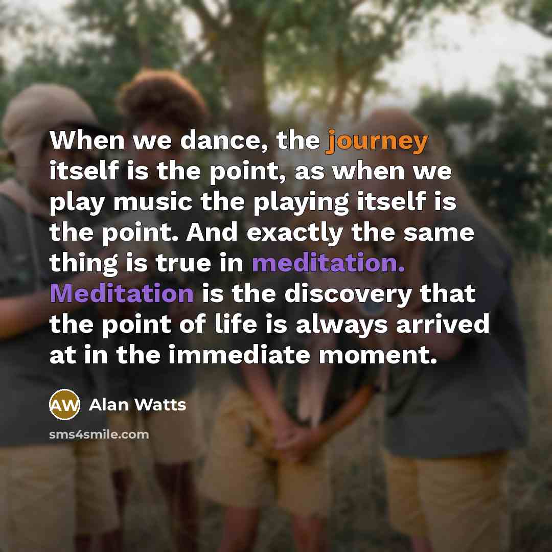 “When we dance, the journey itself is the point, as when we play music the playing itself is the point. And exactly the same thing is true in meditation. Meditation is the discovery that the point of life is always arrived at in the immediate moment.” quote by Alan Watts
