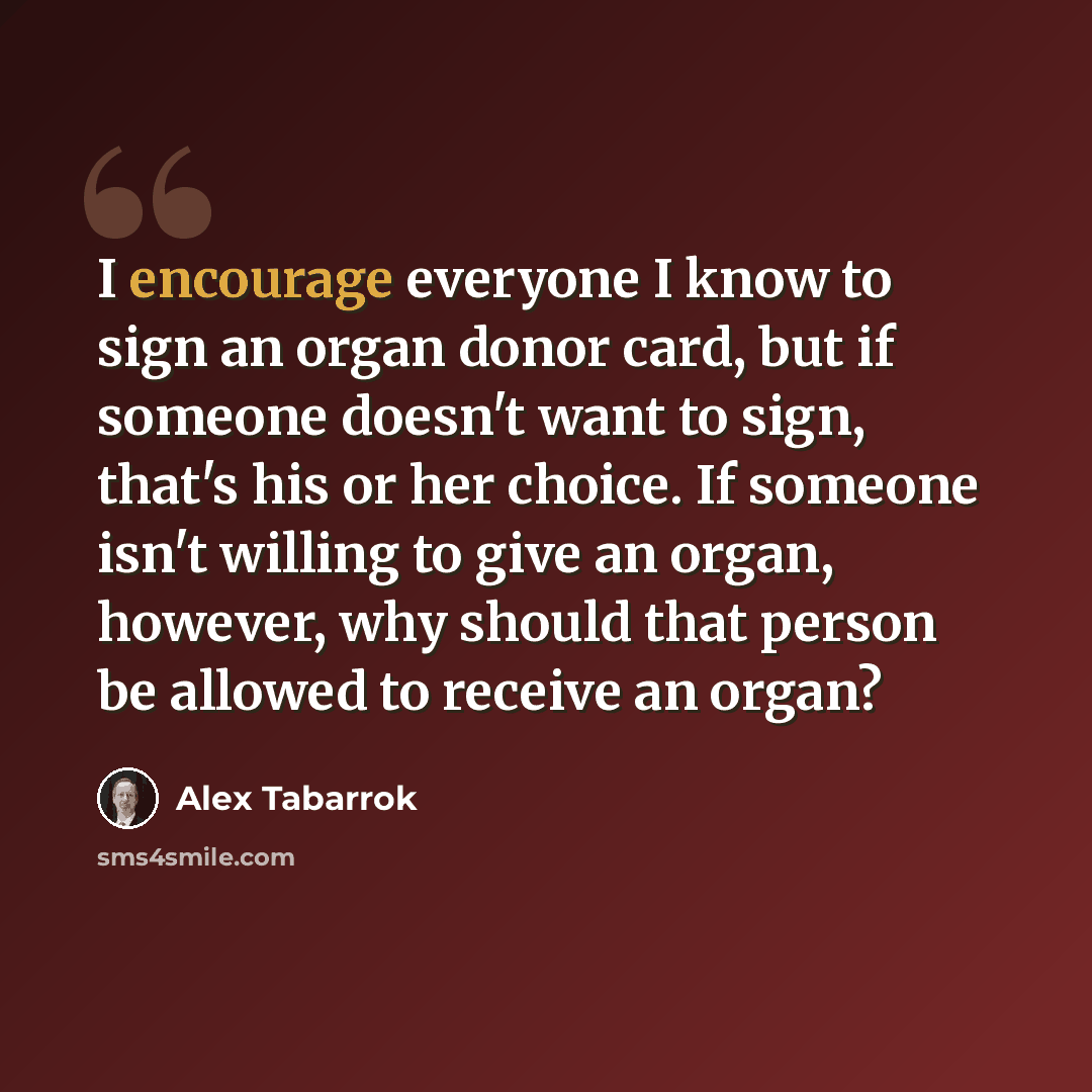 “I encourage everyone I know to sign an organ donor card, but if someone doesn't want to sign, that's his or her choice. If someone isn't willing to give an organ, however, why should that person be allowed to receive an organ?” quote by Alex Tabarrok