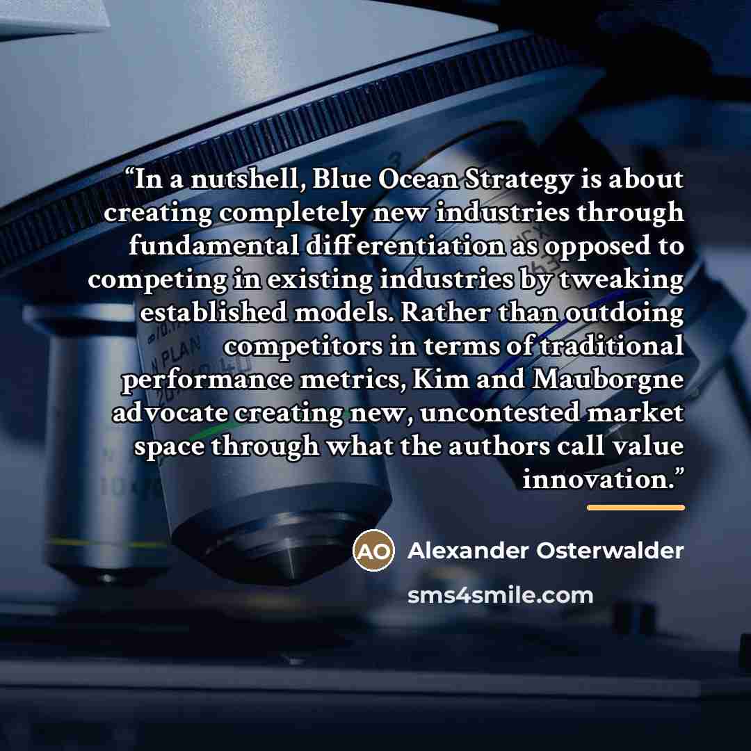 “In a nutshell, Blue Ocean Strategy is about creating completely new industries through fundamental differentiation as opposed to competing in existing industries by tweaking established models. Rather than outdoing competitors in terms of traditional performance metrics, Kim and Mauborgne advocate…” quote by Alexander Osterwalder