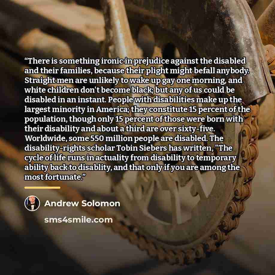 “There is something ironic in prejudice against the disabled and their families, because their plight might befall anybody. Straight men are unlikely to wake up gay one morning, and white children don't become black; but any of us could be disabled in an instant. People with disabilities make up…” quote by Andrew Solomon
