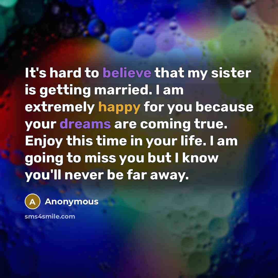 “It's hard to believe that my sister is getting married. I am extremely happy for you because your dreams are coming true. Enjoy this time in your life. I am going to miss you but I know you'll never be far away.” quote by Anonymous