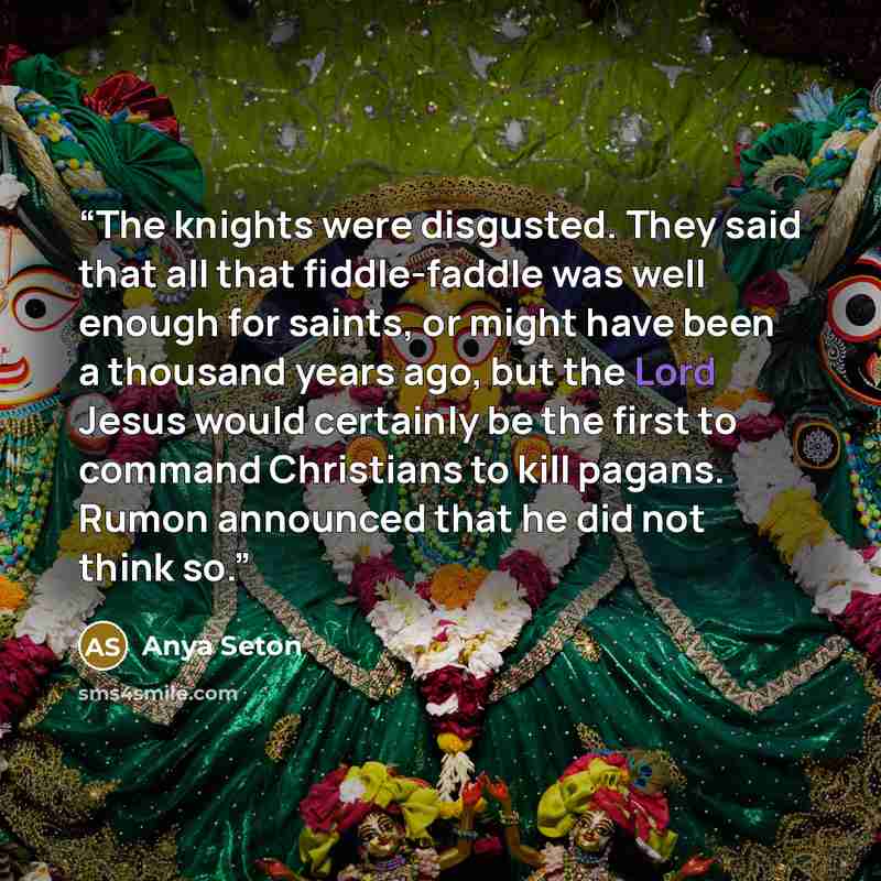 “The knights were disgusted. They said that all that fiddle-faddle was well enough for saints, or might have been a thousand years ago, but the Lord Jesus would certainly be the first to command Christians to kill pagans. Rumon announced that he did not think so.” quote by Anya Seton