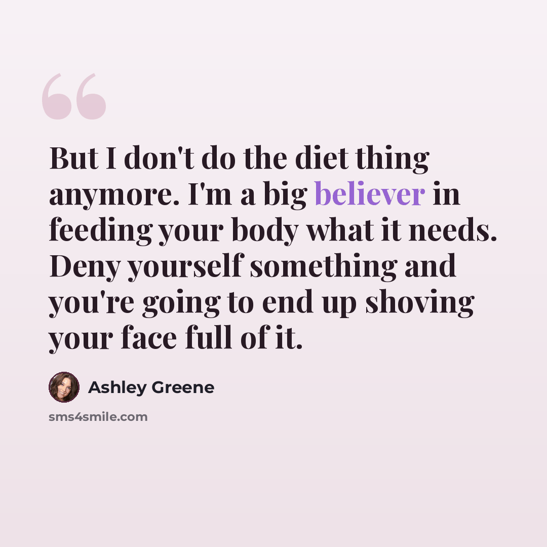 “But I don't do the diet thing anymore. I'm a big believer in feeding your body what it needs. Deny yourself something and you're going to end up shoving your face full of it.” quote by Ashley Greene
