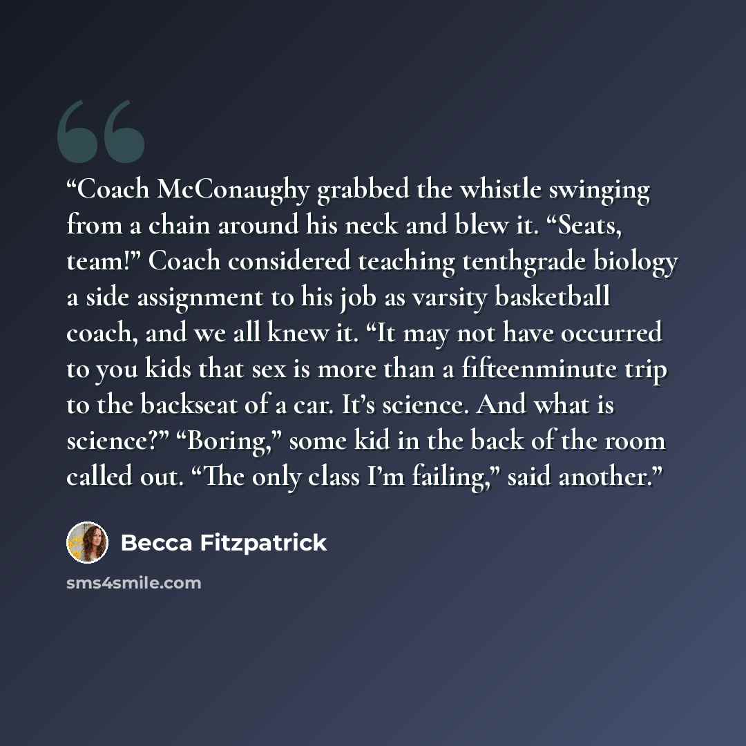 “Coach McConaughy grabbed the whistle swinging from a chain around his neck and blew it. “Seats, team!” Coach considered teaching tenthgrade biology a side assignment to his job as varsity basketball coach, and we all knew it. “It may not have occurred to you kids that sex is more than a…” quote by Becca Fitzpatrick