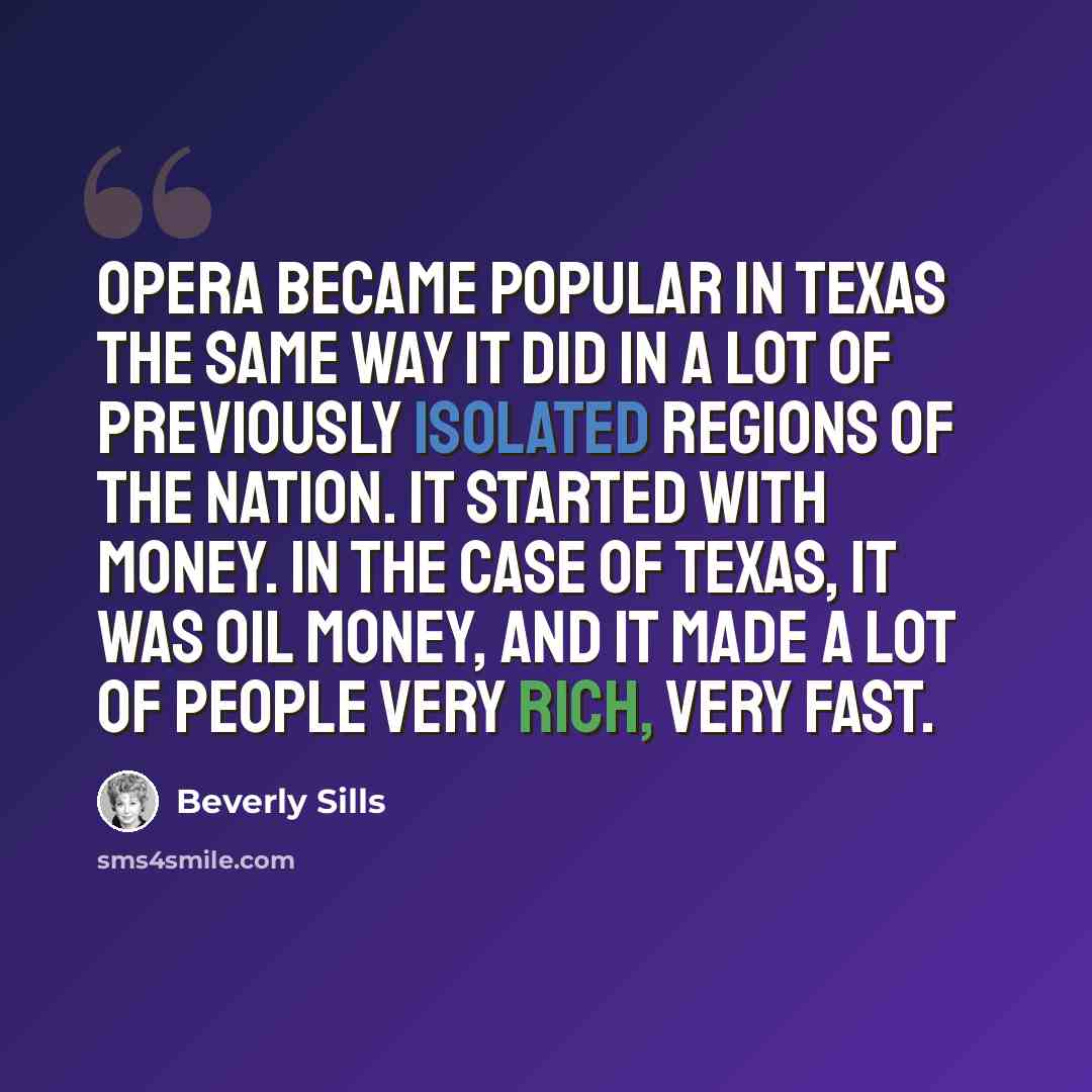 “Opera became popular in Texas the same way it did in a lot of previously isolated regions of the nation. It started with money. In the case of Texas, it was oil money, and it made a lot of people very rich, very fast.” quote by Beverly Sills