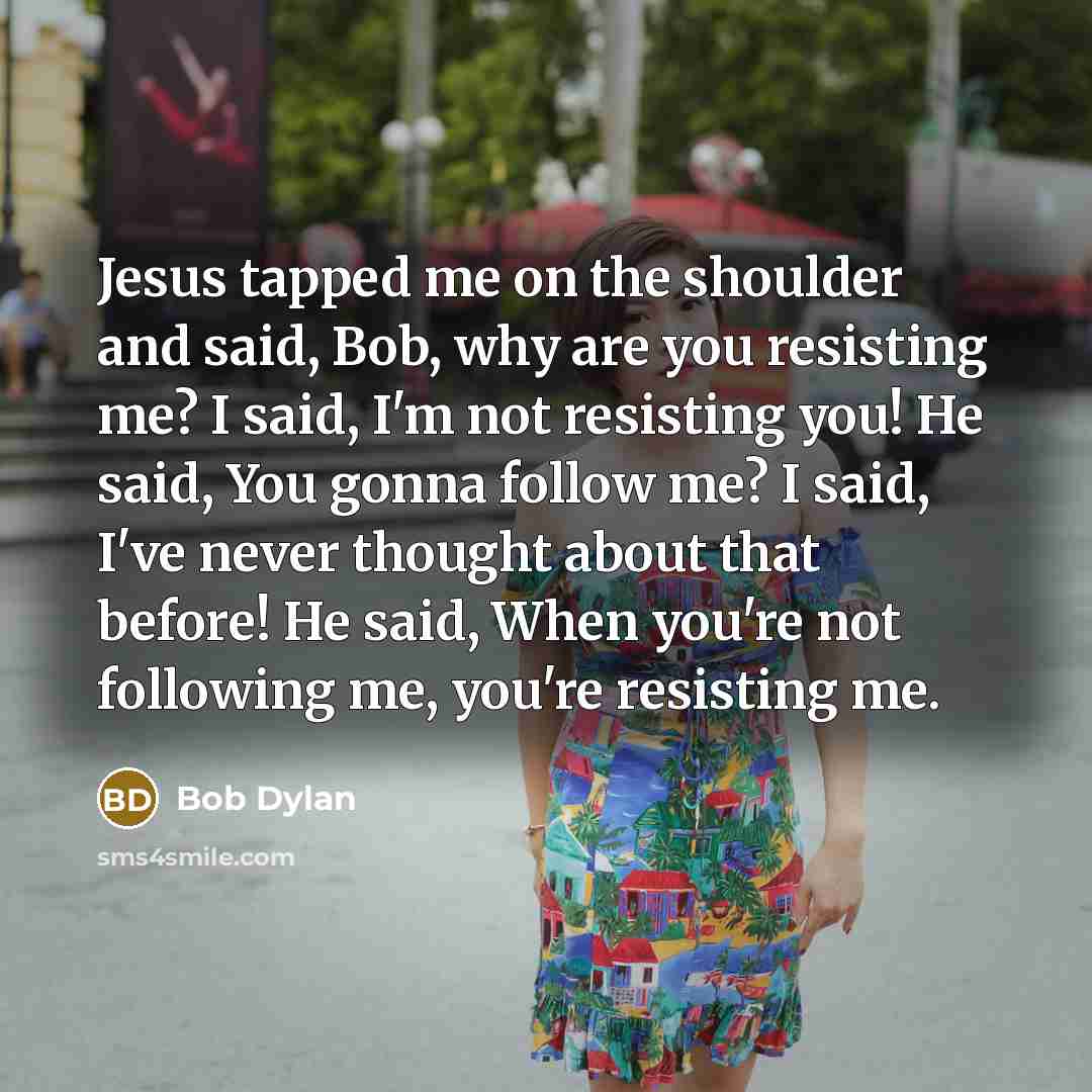 “Jesus tapped me on the shoulder and said, Bob, why are you resisting me? I said, I'm not resisting you! He said, You gonna follow me? I said, I've never thought about that before! He said, When you're not following me, you're resisting me.” quote by Bob Dylan