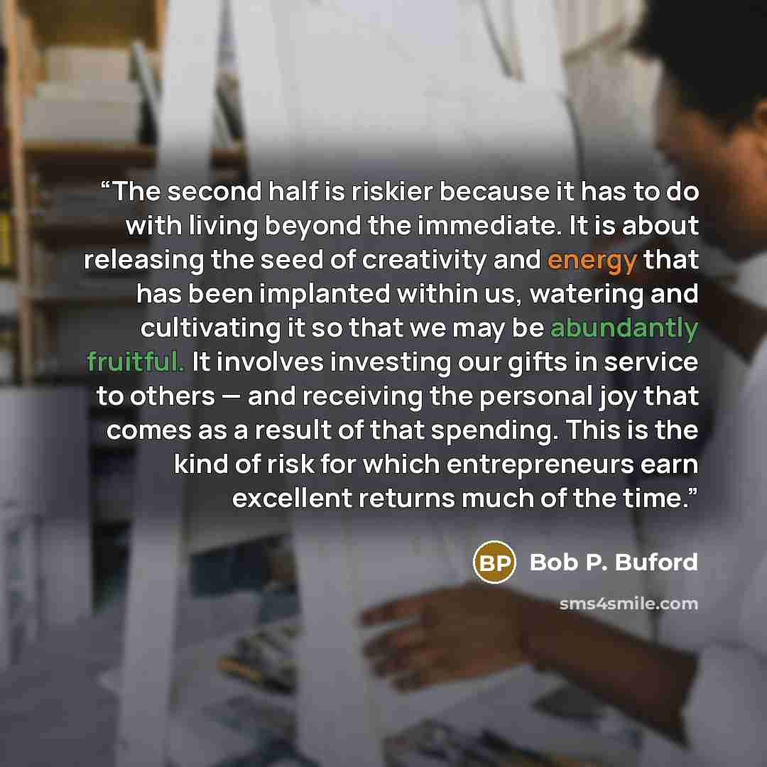 “The second half is riskier because it has to do with living beyond the immediate. It is about releasing the seed of creativity and energy that has been implanted within us, watering and cultivating it so that we may be abundantly fruitful. It involves investing our gifts in service to others — and…” quote by Bob P. Buford