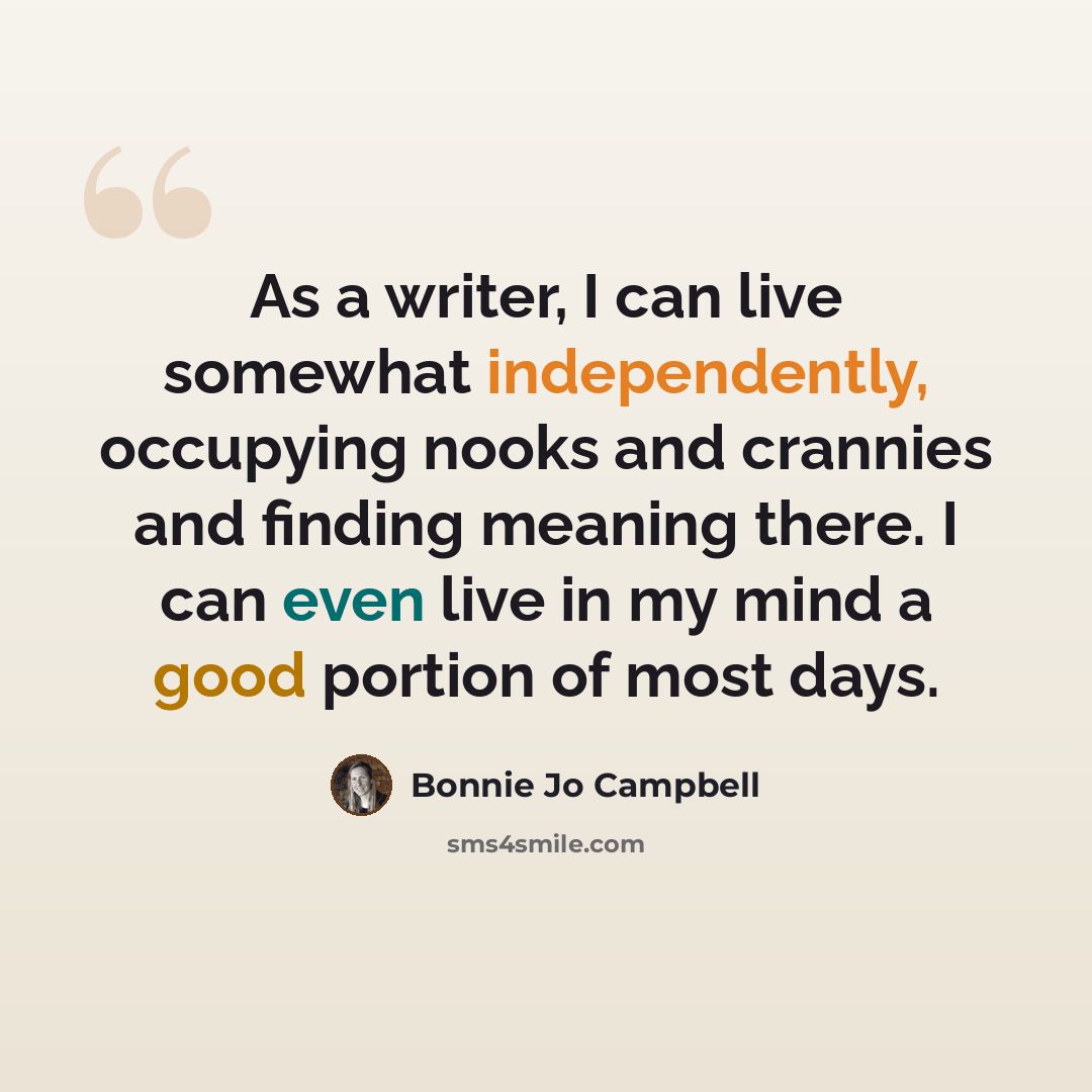 “As a writer, I can live somewhat independently, occupying nooks and crannies and finding meaning there. I can even live in my mind a good portion of most days.” quote by Bonnie Jo Campbell