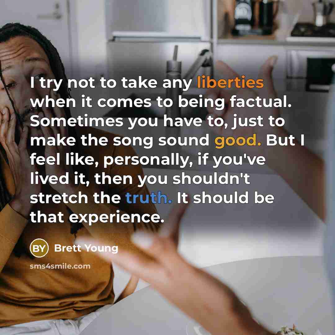 “I try not to take any liberties when it comes to being factual. Sometimes you have to, just to make the song sound good. But I feel like, personally, if you've lived it, then you shouldn't stretch the truth. It should be that experience.” quote by Brett Young