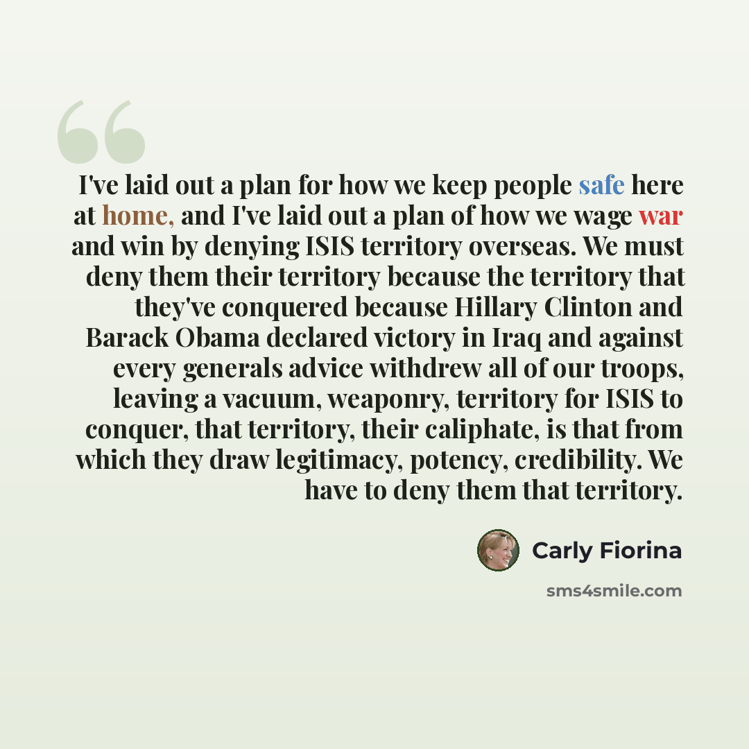 “I've laid out a plan for how we keep people safe here at home, and I've laid out a plan of how we wage war and win by denying ISIS territory overseas. We must deny them their territory because the territory that they've conquered because Hillary Clinton and Barack Obama declared victory in Iraq…” quote by Carly Fiorina