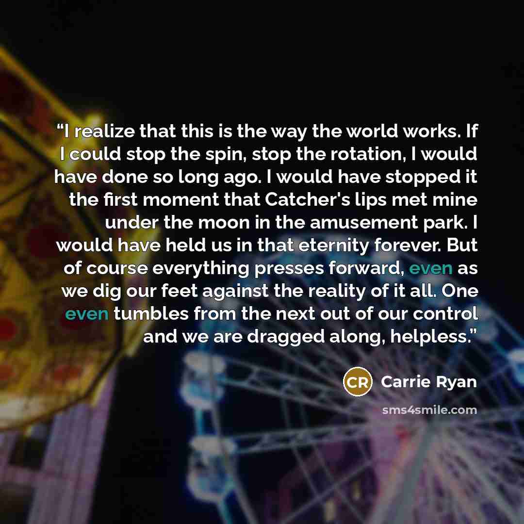 “I realize that this is the way the world works. If I could stop the spin, stop the rotation, I would have done so long ago. I would have stopped it the first moment that Catcher's lips met mine under the moon in the amusement park. I would have held us in that eternity forever. But of course…” quote by Carrie Ryan