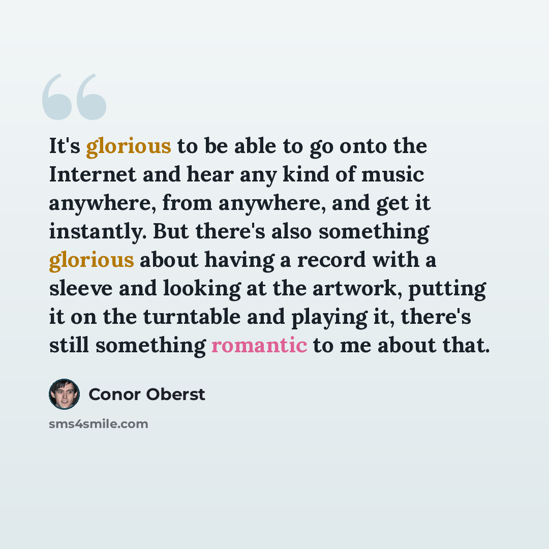 “It's glorious to be able to go onto the Internet and hear any kind of music anywhere, from anywhere, and get it instantly. But there's also something glorious about having a record with a sleeve and looking at the artwork, putting it on the turntable and playing it, there's still something…” quote by Conor Oberst