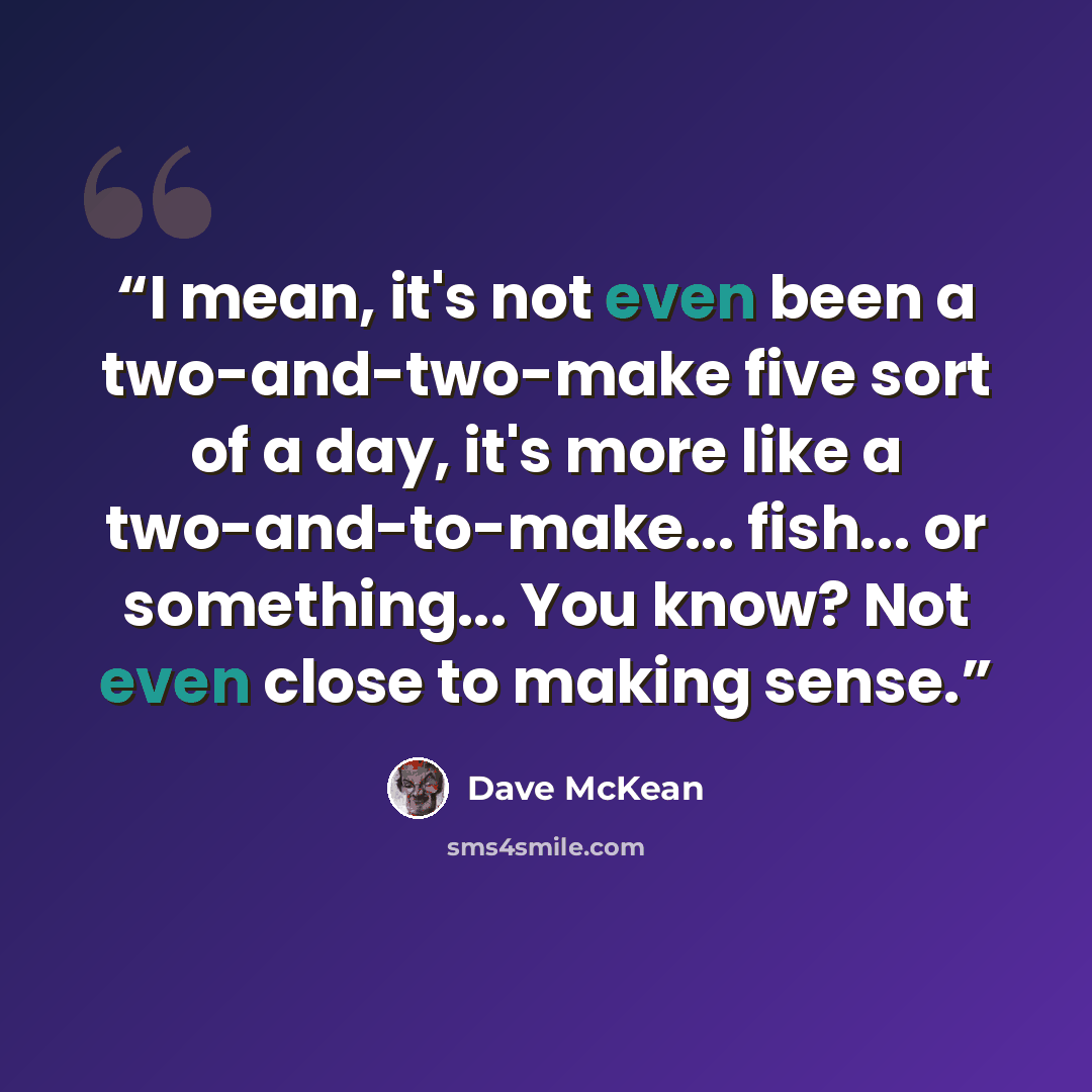 “I mean, it's not even been a two-and-two-make five sort of a day, it's more like a two-and-to-make... fish... or something... You know? Not even close to making sense.” quote by Dave McKean