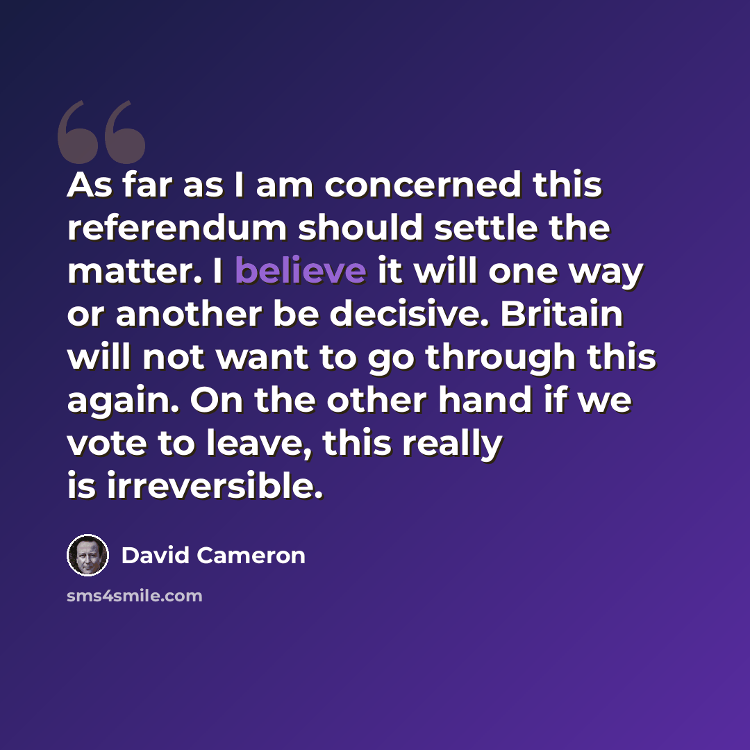 “As far as I am concerned this referendum should settle the matter. I believe it will one way or another be decisive. Britain will not want to go through this again. On the other hand if we vote to leave, this really is irreversible.” quote by David Cameron