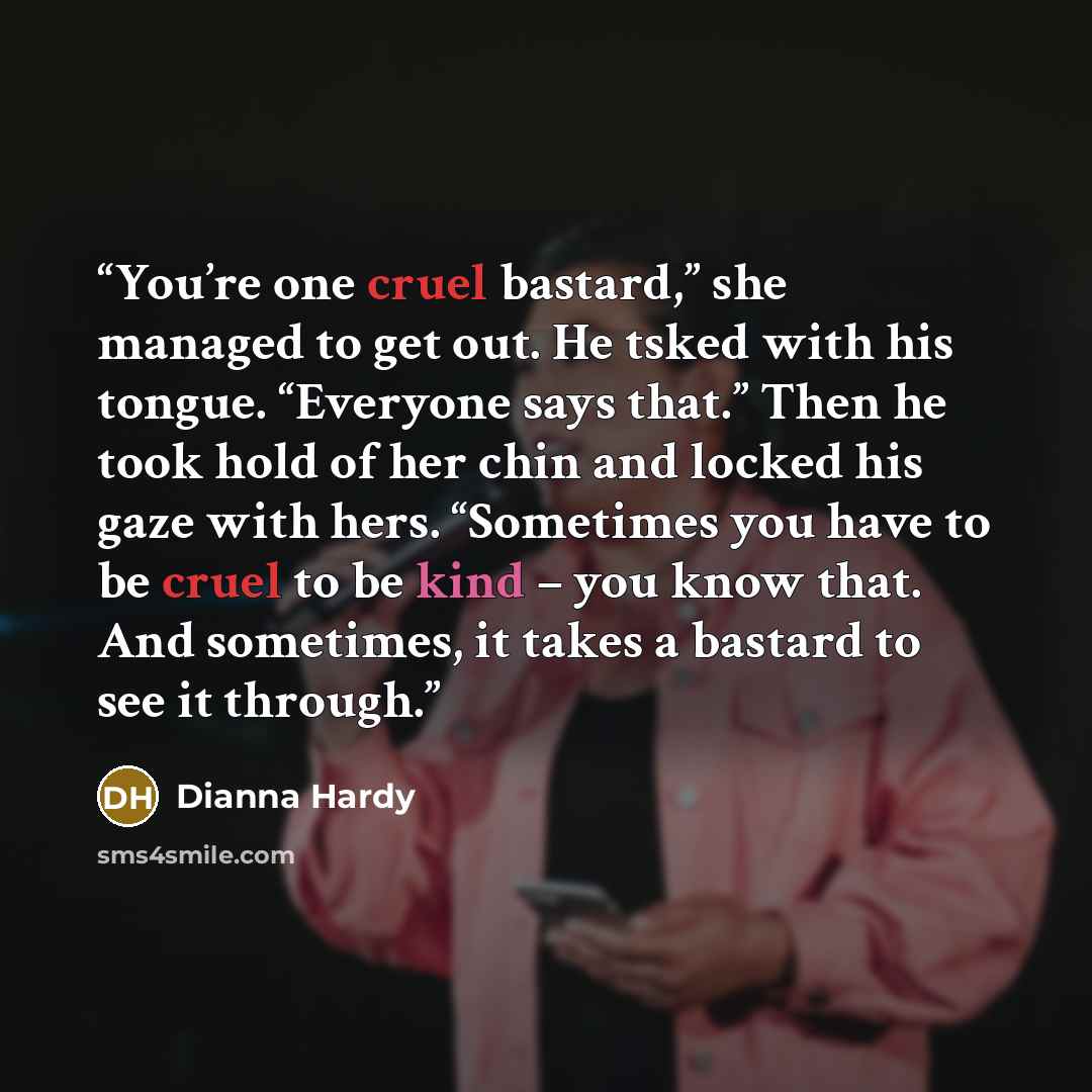 “You’re one cruel bastard,” she managed to get out. He tsked with his tongue. “Everyone says that.” Then he took hold of her chin and locked his gaze with hers. “Sometimes you have to be cruel to be kind – you know that. And sometimes, it takes a bastard to see it through.” quote by Dianna Hardy