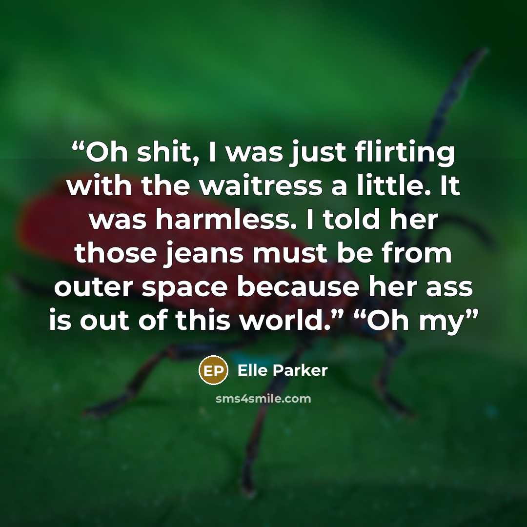 “Oh shit, I was just flirting with the waitress a little. It was harmless. I told her those jeans must be from outer space because her ass is out of this world.” “Oh my” quote by Elle Parker
