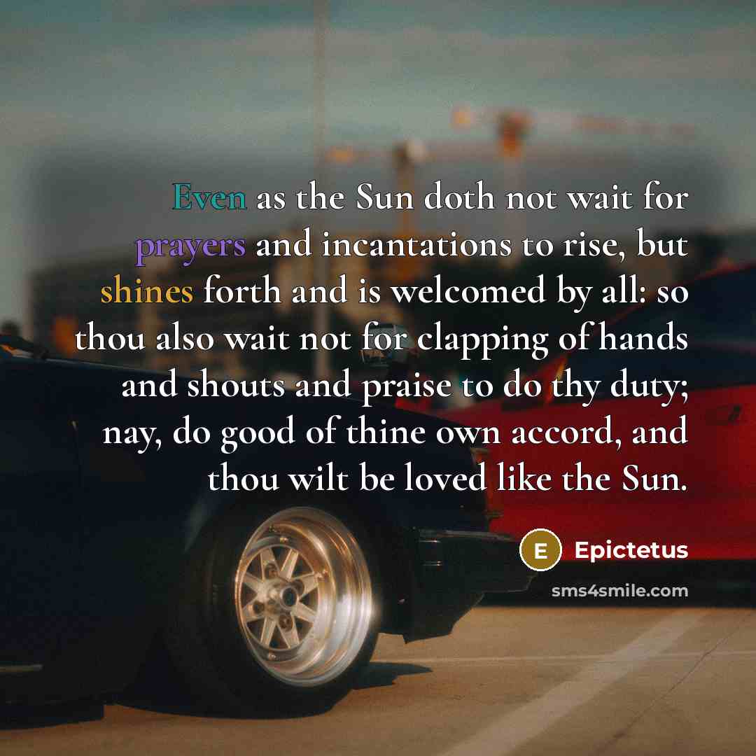 “Even as the Sun doth not wait for prayers and incantations to rise, but shines forth and is welcomed by all: so thou also wait not for clapping of hands and shouts and praise to do thy duty; nay, do good of thine own accord, and thou wilt be loved like the Sun.” quote by Epictetus