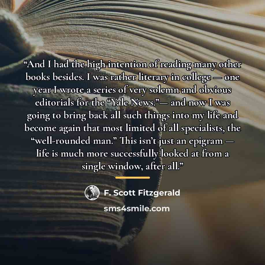 “And I had the high intention of reading many other books besides. I was rather literary in college — one year I wrote a series of very solemn and obvious editorials for the “Yale News.”— and now I was going to bring back all such things into my life and become again that most limited of all…” quote by F. Scott Fitzgerald