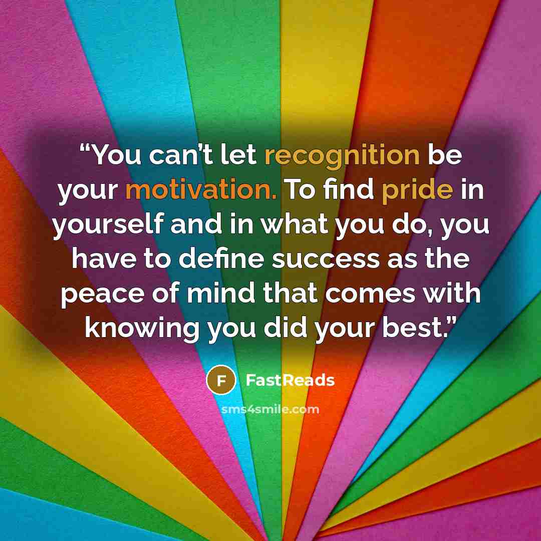 “You can’t let recognition be your motivation. To find pride in yourself and in what you do, you have to define success as the peace of mind that comes with knowing you did your best.” quote by FastReads