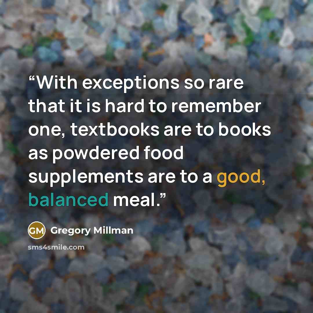 “With exceptions so rare that it is hard to remember one, textbooks are to books as powdered food supplements are to a good, balanced meal.” quote by Gregory Millman