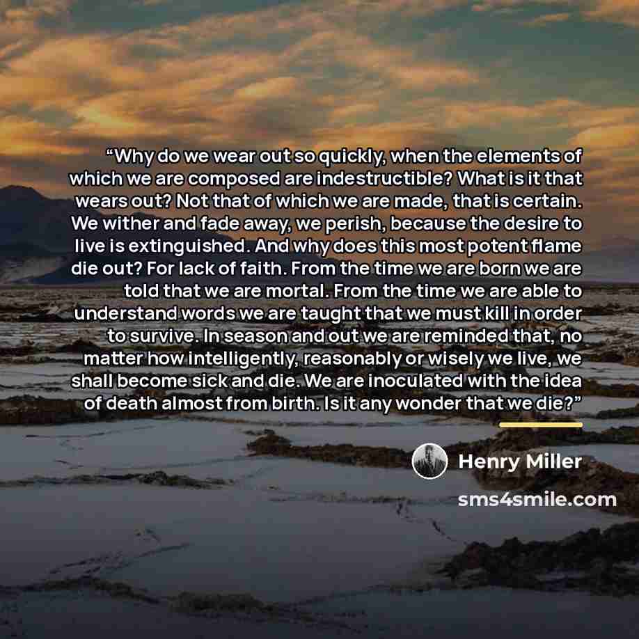 “Why do we wear out so quickly, when the elements of which we are composed are indestructible? What is it that wears out? Not that of which we are made, that is certain. We wither and fade away, we perish, because the desire to live is extinguished. And why does this most potent flame die out? For…” quote by Henry Miller