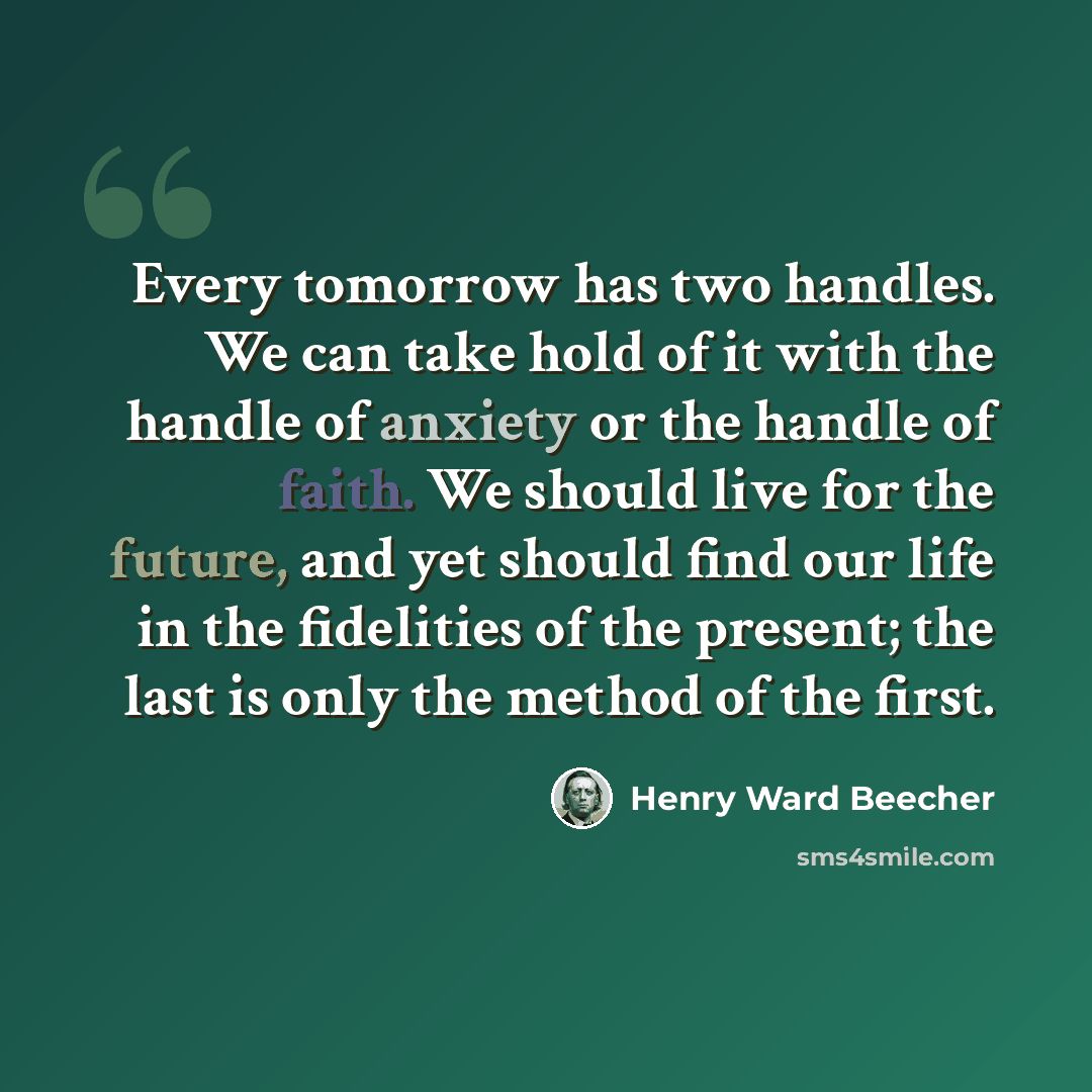 “Every tomorrow has two handles. We can take hold of it with the handle of anxiety or the handle of faith. We should live for the future, and yet should find our life in the fidelities of the present; the last is only the method of the first.” quote by Henry Ward Beecher