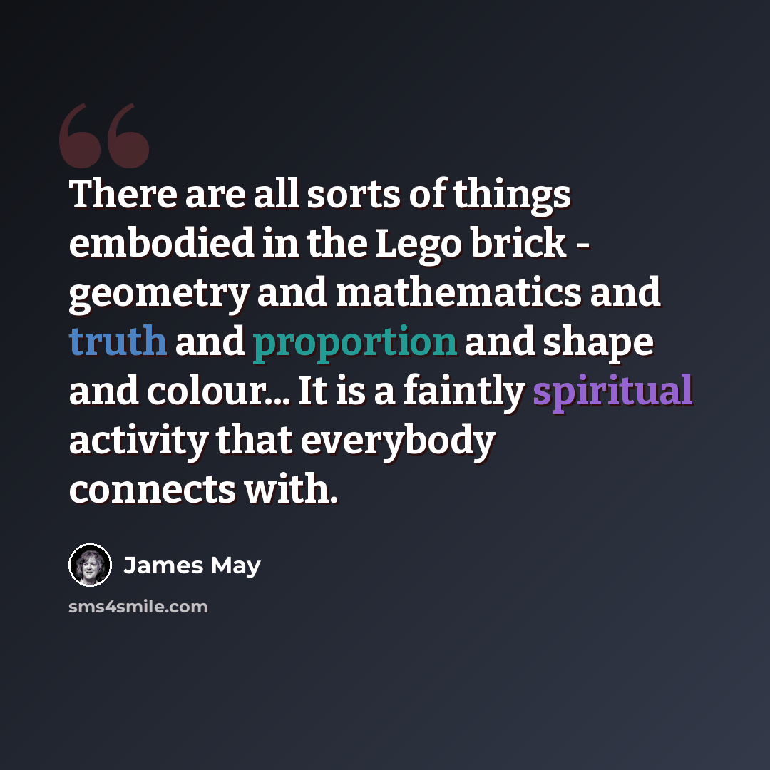 “There are all sorts of things embodied in the Lego brick - geometry and mathematics and truth and proportion and shape and colour... It is a faintly spiritual activity that everybody connects with.” quote by James May